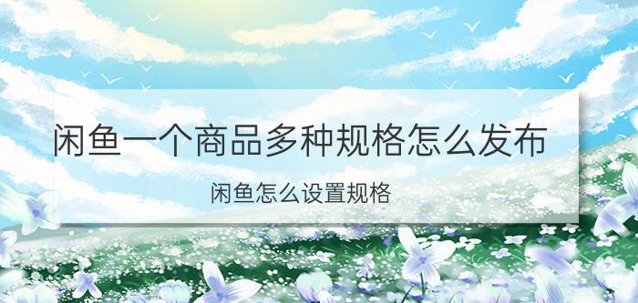 闲鱼一个商品多种规格怎么发布 闲鱼怎么设置规格，不设置可以么？